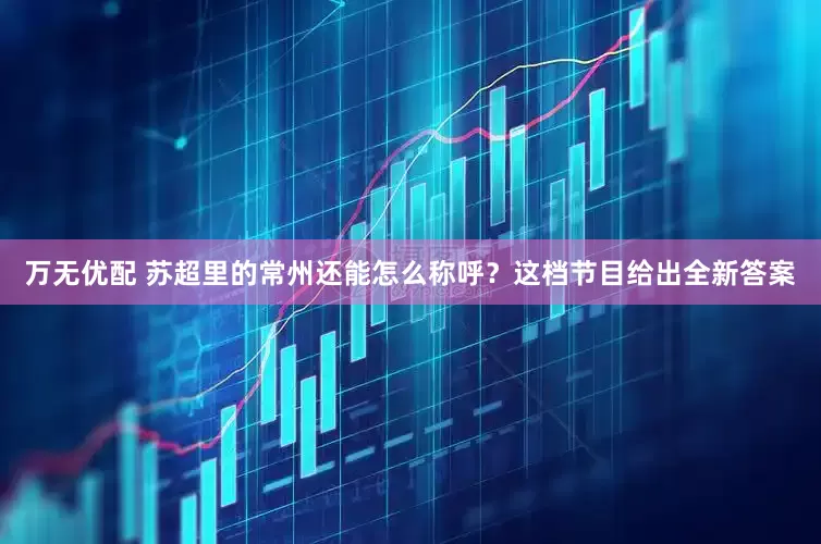万无优配 苏超里的常州还能怎么称呼？这档节目给出全新答案