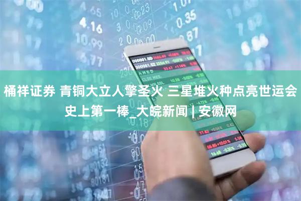桶祥证券 青铜大立人擎圣火 三星堆火种点亮世运会史上第一棒_大皖新闻 | 安徽网
