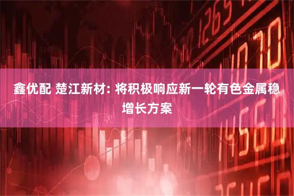 鑫优配 楚江新材: 将积极响应新一轮有色金属稳增长方案