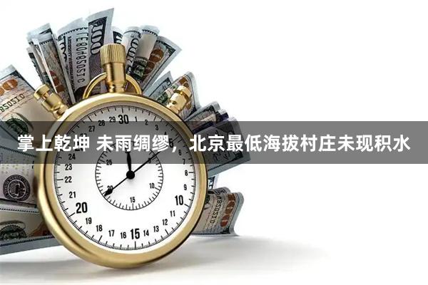 掌上乾坤 未雨绸缪，北京最低海拔村庄未现积水