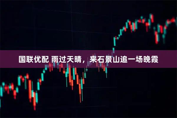 国联优配 雨过天晴，来石景山追一场晚霞