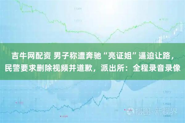 吉牛网配资 男子称遭奔驰“亮证姐”逼迫让路，民警要求删除视频并道歉，派出所：全程录音录像