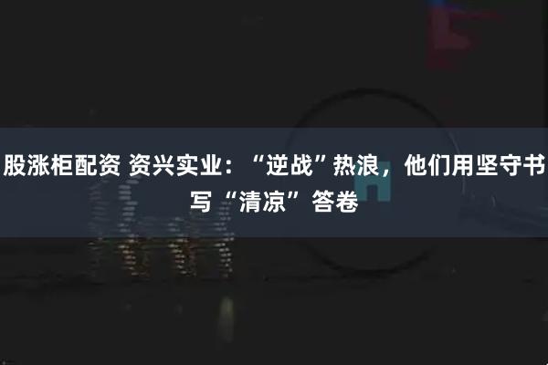 股涨柜配资 资兴实业：“逆战”热浪，他们用坚守书写 “清凉” 答卷