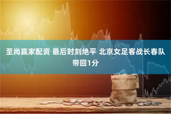 至尚赢家配资 最后时刻绝平 北京女足客战长春队带回1分