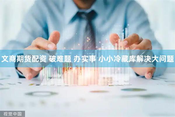 文商期货配资 破难题 办实事 小小冷藏库解决大问题