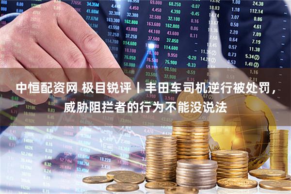 中恒配资网 极目锐评丨丰田车司机逆行被处罚，威胁阻拦者的行为不能没说法