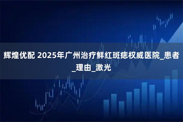 辉煌优配 2025年广州治疗鲜红斑痣权威医院_患者_理由_激光