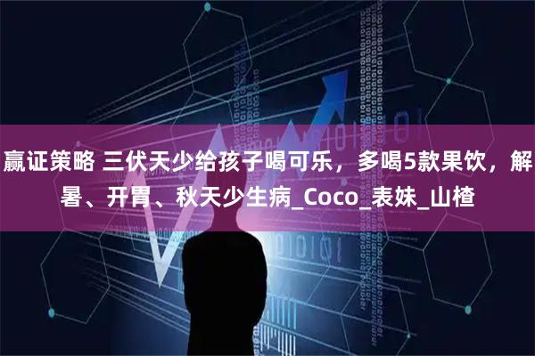 赢证策略 三伏天少给孩子喝可乐，多喝5款果饮，解暑、开胃、秋天少生病_Coco_表妹_山楂
