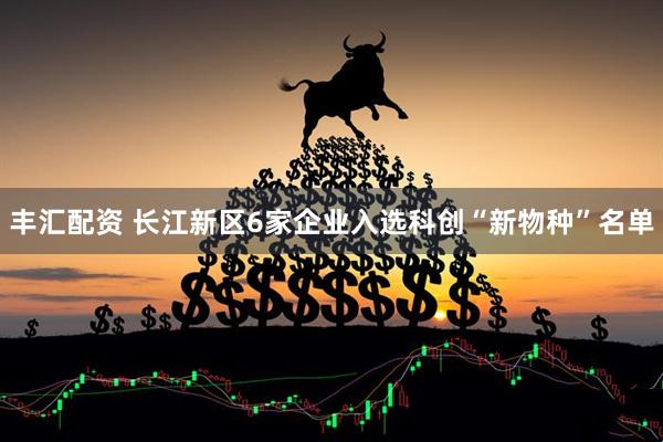 丰汇配资 长江新区6家企业入选科创“新物种”名单
