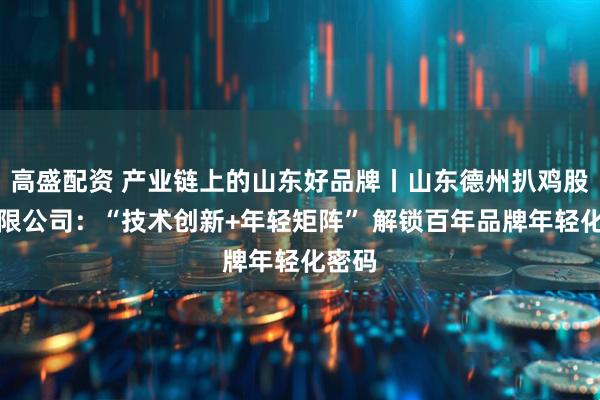高盛配资 产业链上的山东好品牌丨山东德州扒鸡股份有限公司：“技术创新+年轻矩阵” 解锁百年品牌年轻化密码