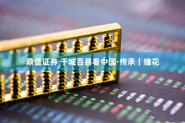 鼎盛证券 千城百县看中国·传承｜缠花
