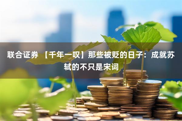 联合证券 【千年一叹】那些被贬的日子：成就苏轼的不只是宋词