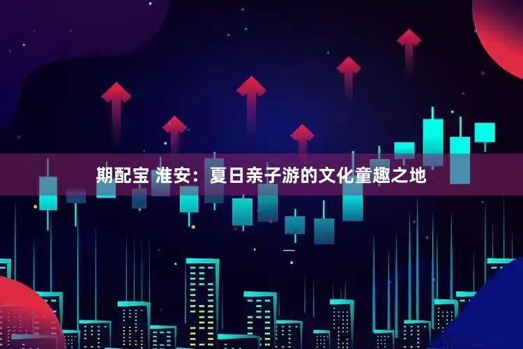 期配宝 淮安：夏日亲子游的文化童趣之地