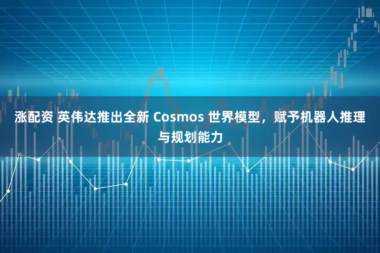 涨配资 英伟达推出全新 Cosmos 世界模型，赋予机器人推理与规划能力