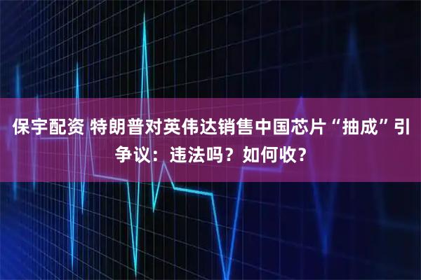 保宇配资 特朗普对英伟达销售中国芯片“抽成”引争议：违法吗？如何收？