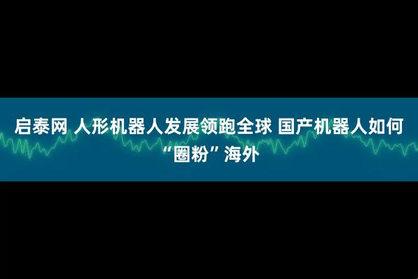 启泰网 人形机器人发展领跑全球 国产机器人如何“圈粉”海外