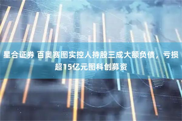 星合证券 百奥赛图实控人持股三成大额负债，亏损超15亿元图科创募资