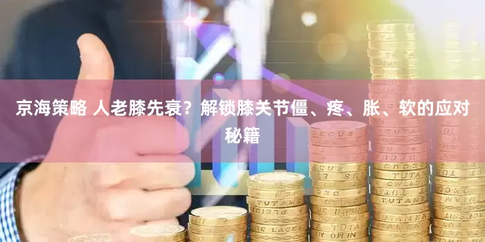 京海策略 人老膝先衰？解锁膝关节僵、疼、胀、软的应对秘籍