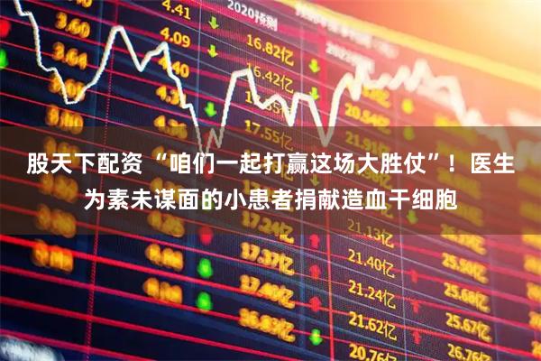 股天下配资 “咱们一起打赢这场大胜仗”！医生为素未谋面的小患者捐献造血干细胞