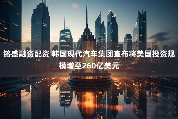 镕盛融资配资 韩国现代汽车集团宣布将美国投资规模增至260亿美元