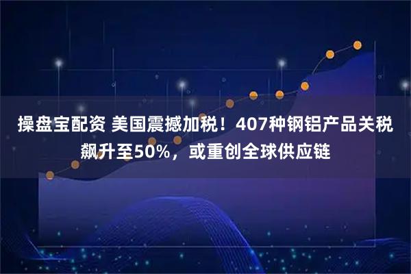 操盘宝配资 美国震撼加税！407种钢铝产品关税飙升至50%，或重创全球供应链