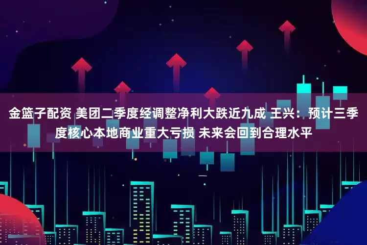 金篮子配资 美团二季度经调整净利大跌近九成 王兴：预计三季度核心本地商业重大亏损 未来会回到合理水平