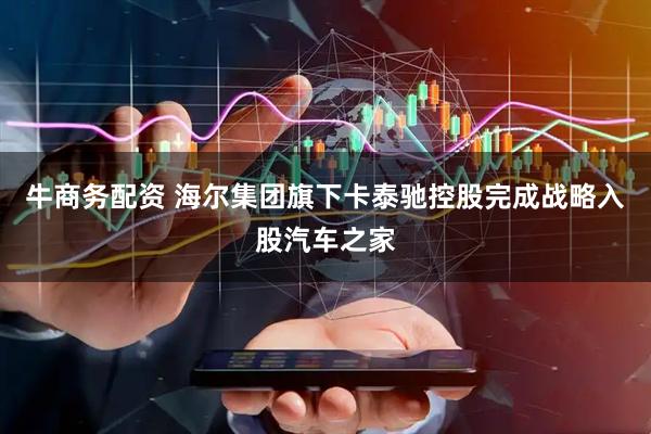牛商务配资 海尔集团旗下卡泰驰控股完成战略入股汽车之家