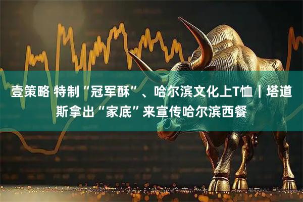壹策略 特制“冠军酥”、哈尔滨文化上T恤｜塔道斯拿出“家底”来宣传哈尔滨西餐