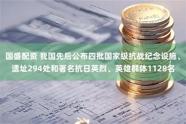 国盛配资 我国先后公布四批国家级抗战纪念设施、遗址294处和著名抗日英烈、英雄群体1128名