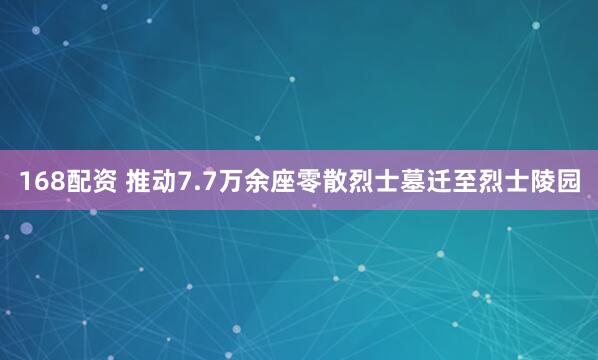 168配资 推动7.7万余座零散烈士墓迁至烈士陵园