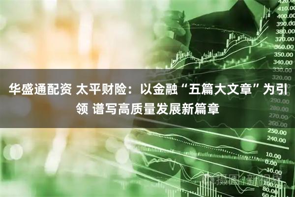 华盛通配资 太平财险：以金融“五篇大文章”为引领 谱写高质量发展新篇章
