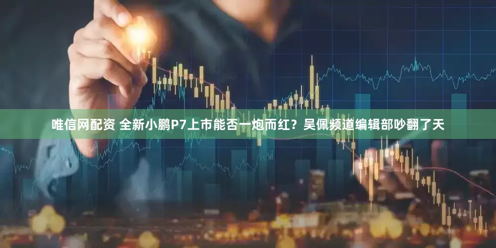 唯信网配资 全新小鹏P7上市能否一炮而红？吴佩频道编辑部吵翻了天