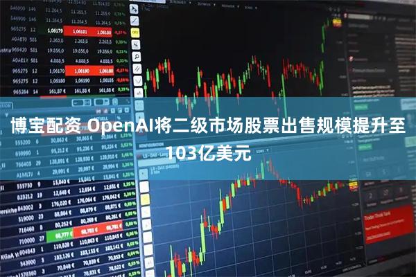 博宝配资 OpenAI将二级市场股票出售规模提升至103亿美元