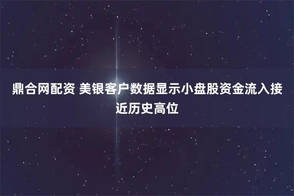 鼎合网配资 美银客户数据显示小盘股资金流入接近历史高位