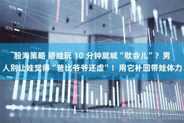 股海策略 陪娃玩 10 分钟就喊“歇会儿”？男人别让娃觉得“爸比爷爷还虚”！用它补回带娃体力