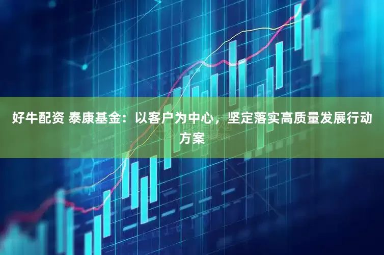 好牛配资 泰康基金：以客户为中心，坚定落实高质量发展行动方案