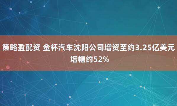 策略盈配资 金杯汽车沈阳公司增资至约3.25亿美元 增幅约52%