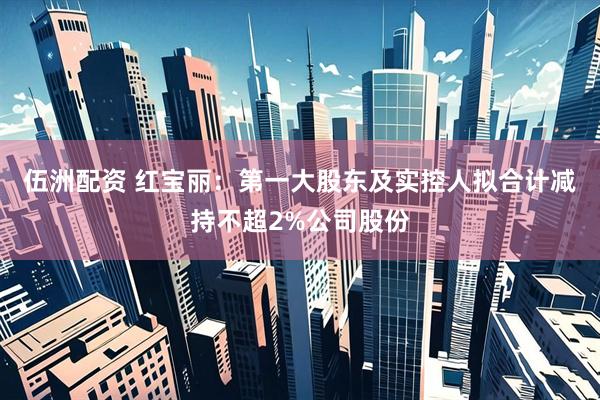 伍洲配资 红宝丽：第一大股东及实控人拟合计减持不超2%公司股份
