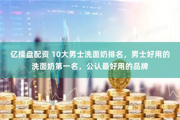 亿操盘配资 10大男士洗面奶排名，男士好用的洗面奶第一名，公认最好用的品牌