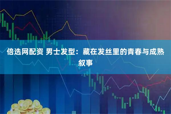 倍选网配资 男士发型：藏在发丝里的青春与成熟叙事