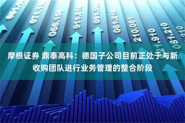 摩根证券 鼎泰高科：德国子公司目前正处于与新收购团队进行业务管理的整合阶段