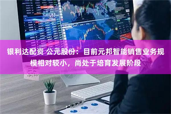 银利达配资 公元股份：目前元邦智能销售业务规模相对较小，尚处于培育发展阶段