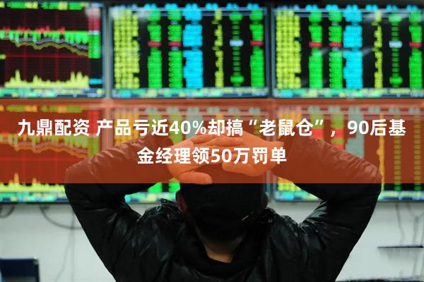 九鼎配资 产品亏近40%却搞“老鼠仓”，90后基金经理领50万罚单