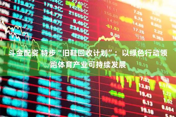 斗金配资 特步“旧鞋回收计划”：以绿色行动领跑体育产业可持续发展