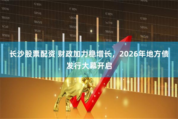 长沙股票配资 财政加力稳增长，2026年地方债发行大幕开启