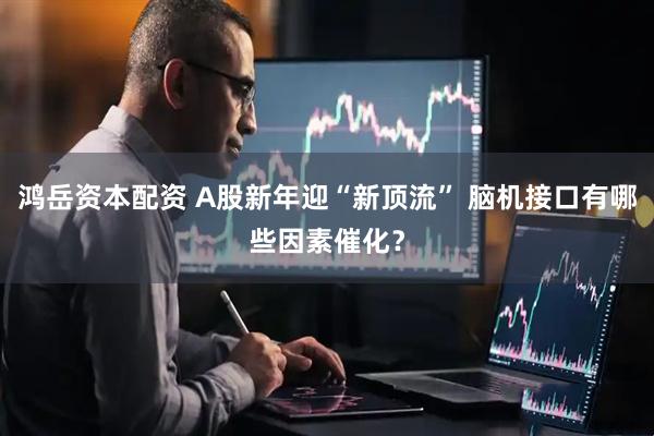 鸿岳资本配资 A股新年迎“新顶流” 脑机接口有哪些因素催化？