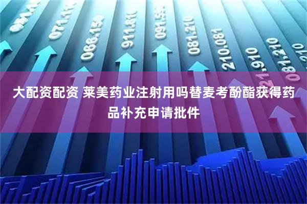 大配资配资 莱美药业注射用吗替麦考酚酯获得药品补充申请批件