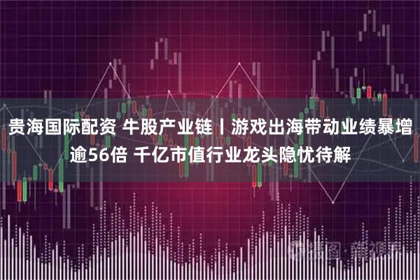 贵海国际配资 牛股产业链丨游戏出海带动业绩暴增逾56倍 千亿市值行业龙头隐忧待解