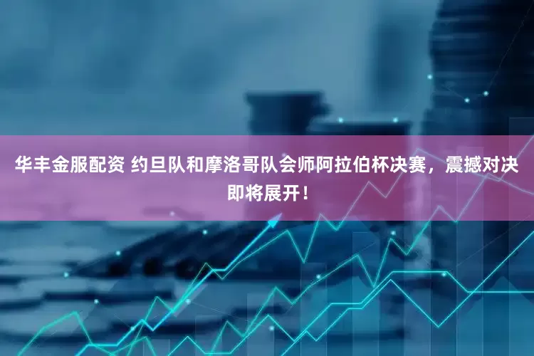 华丰金服配资 约旦队和摩洛哥队会师阿拉伯杯决赛，震撼对决即将展开！