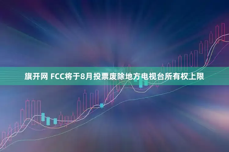 旗开网 FCC将于8月投票废除地方电视台所有权上限